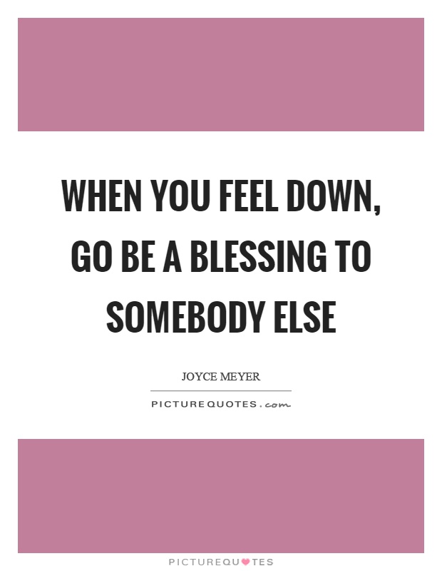 When you feel down, go be a blessing to somebody else Picture Quote #1