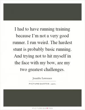 I had to have running training because I’m not a very good runner. I run weird. The hardest stunt is probably basic running. And trying not to hit myself in the face with my bow, are my two greatest challenges Picture Quote #1