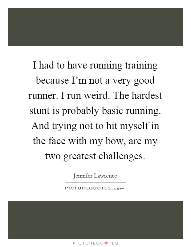I had to have running training because I'm not a very good runner. I run weird. The hardest stunt is probably basic running. And trying not to hit myself in the face with my bow, are my two greatest challenges Picture Quote #1