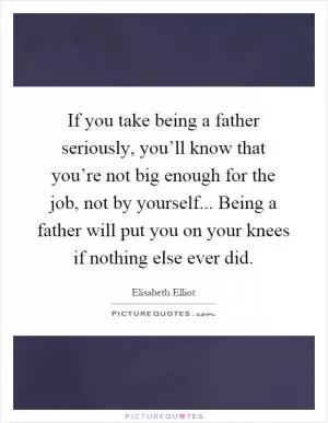If you take being a father seriously, you’ll know that you’re not big enough for the job, not by yourself... Being a father will put you on your knees if nothing else ever did Picture Quote #1