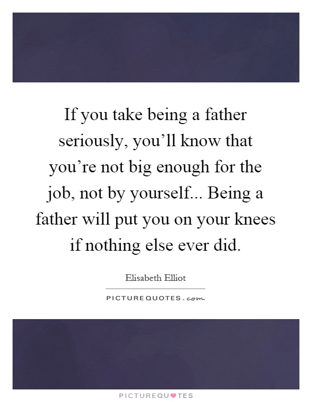 If you take being a father seriously, you'll know that you're not big enough for the job, not by yourself... Being a father will put you on your knees if nothing else ever did Picture Quote #1