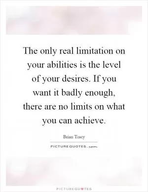 The only real limitation on your abilities is the level of your desires. If you want it badly enough, there are no limits on what you can achieve Picture Quote #1