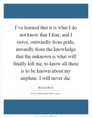 I’ve learned that it is what I do not know that I fear, and I strive, outwardly from pride, inwardly from the knowledge that the unknown is what will finally kill me, to know all there is to be known about my airplane. I will never die Picture Quote #1