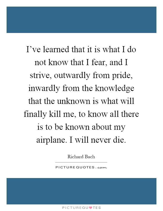 I've learned that it is what I do not know that I fear, and I strive, outwardly from pride, inwardly from the knowledge that the unknown is what will finally kill me, to know all there is to be known about my airplane. I will never die Picture Quote #1