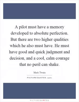 A pilot must have a memory developed to absolute perfection. But there are two higher qualities which he also must have. He must have good and quick judgment and decision, and a cool, calm courage that no peril can shake Picture Quote #1