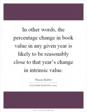In other words, the percentage change in book value in any given year is likely to be reasonably close to that year’s change in intrinsic value Picture Quote #1