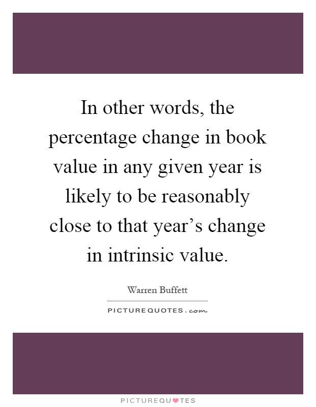 In other words, the percentage change in book value in any given year is likely to be reasonably close to that year's change in intrinsic value Picture Quote #1