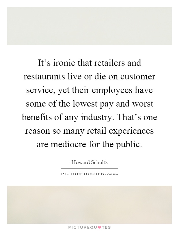 It's ironic that retailers and restaurants live or die on customer service, yet their employees have some of the lowest pay and worst benefits of any industry. That's one reason so many retail experiences are mediocre for the public Picture Quote #1