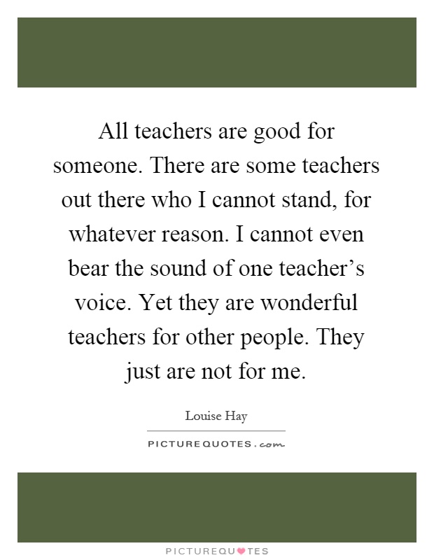 All teachers are good for someone. There are some teachers out there who I cannot stand, for whatever reason. I cannot even bear the sound of one teacher's voice. Yet they are wonderful teachers for other people. They just are not for me Picture Quote #1
