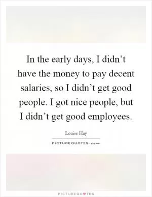 In the early days, I didn’t have the money to pay decent salaries, so I didn’t get good people. I got nice people, but I didn’t get good employees Picture Quote #1