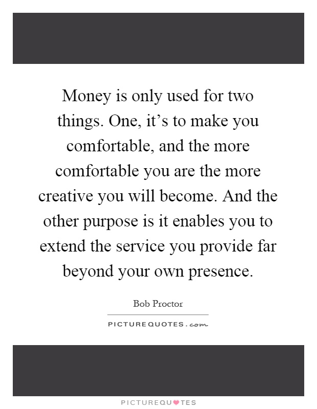 Money is only used for two things. One, it's to make you comfortable, and the more comfortable you are the more creative you will become. And the other purpose is it enables you to extend the service you provide far beyond your own presence Picture Quote #1