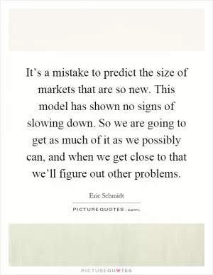 It’s a mistake to predict the size of markets that are so new. This model has shown no signs of slowing down. So we are going to get as much of it as we possibly can, and when we get close to that we’ll figure out other problems Picture Quote #1