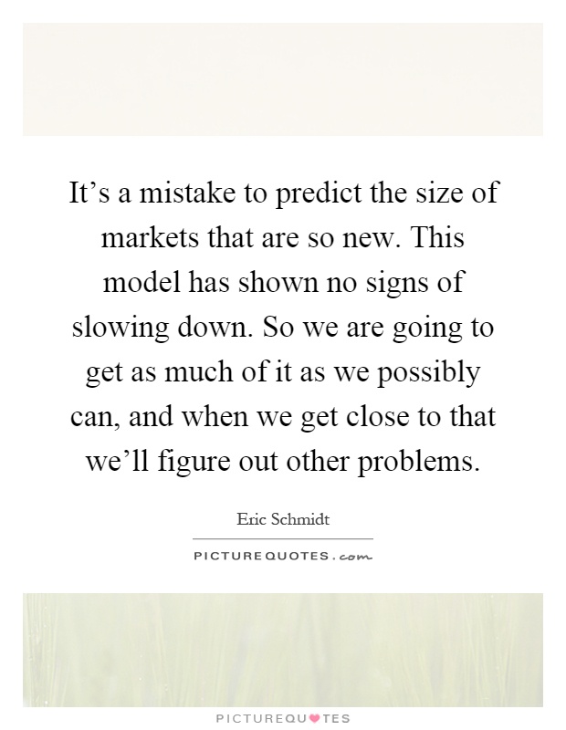It's a mistake to predict the size of markets that are so new. This model has shown no signs of slowing down. So we are going to get as much of it as we possibly can, and when we get close to that we'll figure out other problems Picture Quote #1