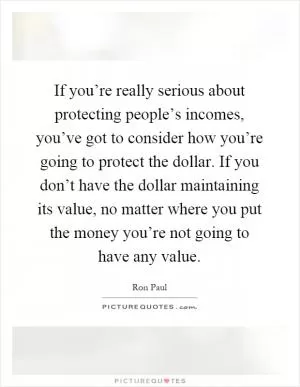 If you’re really serious about protecting people’s incomes, you’ve got to consider how you’re going to protect the dollar. If you don’t have the dollar maintaining its value, no matter where you put the money you’re not going to have any value Picture Quote #1