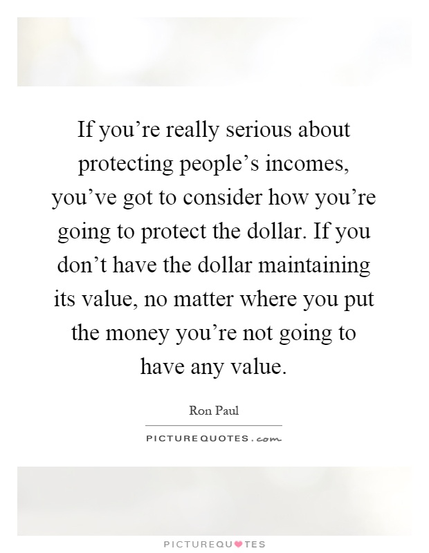 If you're really serious about protecting people's incomes, you've got to consider how you're going to protect the dollar. If you don't have the dollar maintaining its value, no matter where you put the money you're not going to have any value Picture Quote #1