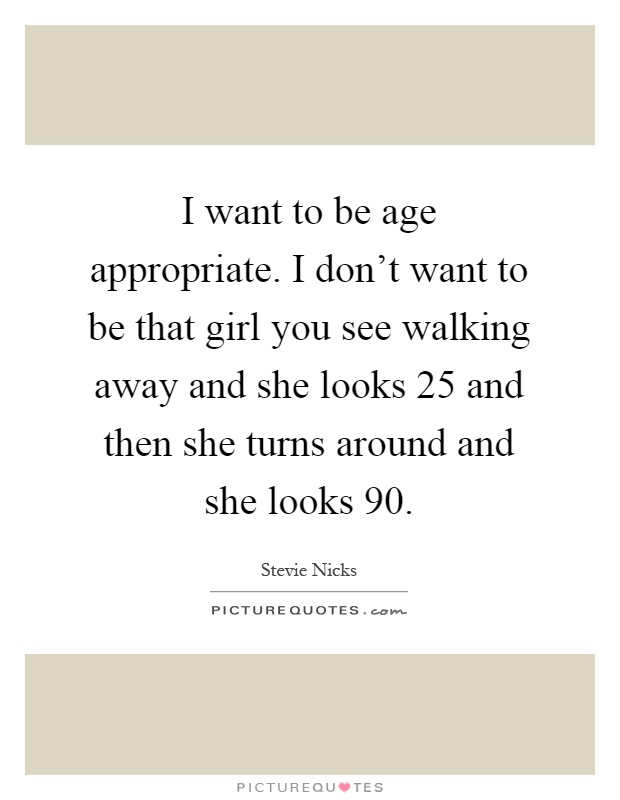 I want to be age appropriate. I don't want to be that girl you see walking away and she looks 25 and then she turns around and she looks 90 Picture Quote #1