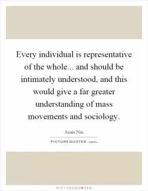 Every individual is representative of the whole... and should be intimately understood, and this would give a far greater understanding of mass movements and sociology Picture Quote #1