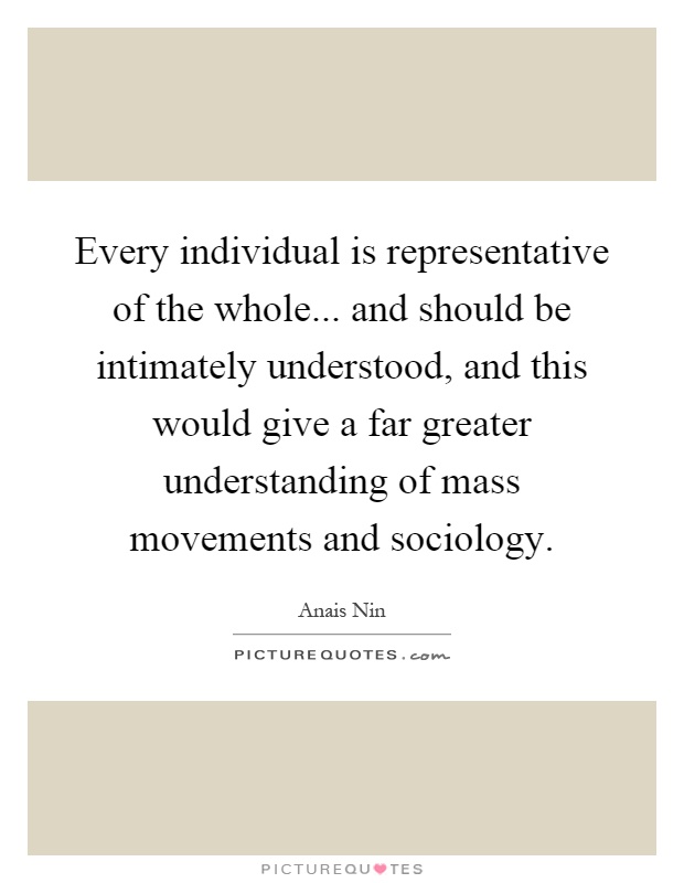 Every individual is representative of the whole... and should be intimately understood, and this would give a far greater understanding of mass movements and sociology Picture Quote #1