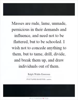 Masses are rude, lame, unmade, pernicious in their demands and influence, and need not to be flattered, but to be schooled. I wish not to concede anything to them, but to tame, drill, divide, and break them up, and draw individuals out of them Picture Quote #1