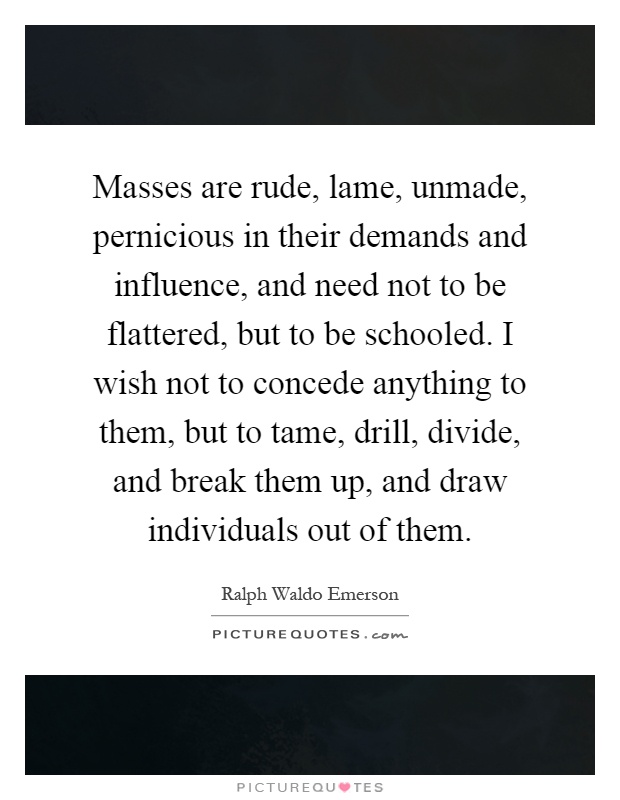 Masses are rude, lame, unmade, pernicious in their demands and influence, and need not to be flattered, but to be schooled. I wish not to concede anything to them, but to tame, drill, divide, and break them up, and draw individuals out of them Picture Quote #1