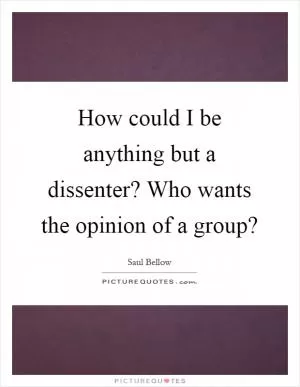 How could I be anything but a dissenter? Who wants the opinion of a group? Picture Quote #1