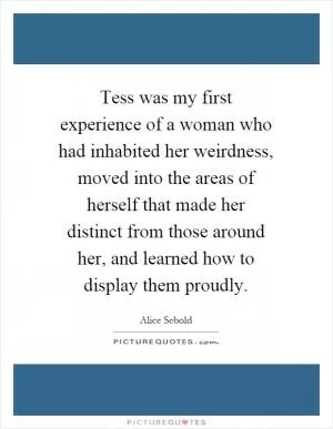 Tess was my first experience of a woman who had inhabited her weirdness, moved into the areas of herself that made her distinct from those around her, and learned how to display them proudly Picture Quote #1