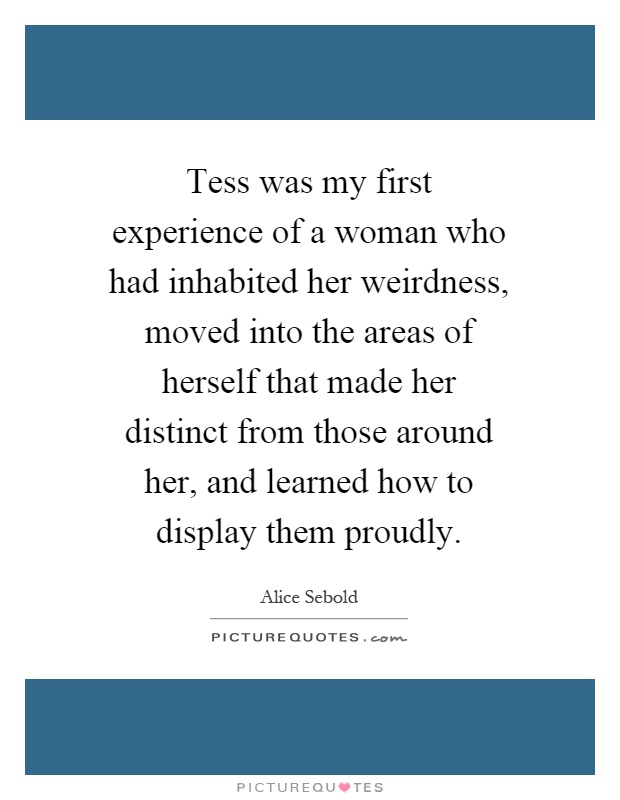 Tess was my first experience of a woman who had inhabited her weirdness, moved into the areas of herself that made her distinct from those around her, and learned how to display them proudly Picture Quote #1