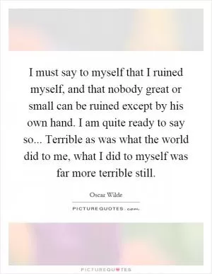 I must say to myself that I ruined myself, and that nobody great or small can be ruined except by his own hand. I am quite ready to say so... Terrible as was what the world did to me, what I did to myself was far more terrible still Picture Quote #1