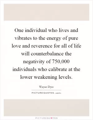 One individual who lives and vibrates to the energy of pure love and reverence for all of life will counterbalance the negativity of 750,000 individuals who calibrate at the lower weakening levels Picture Quote #1