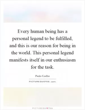 Every human being has a personal legend to be fulfilled, and this is our reason for being in the world. This personal legend manifests itself in our enthusiasm for the task Picture Quote #1