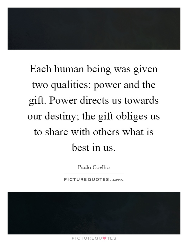 Each human being was given two qualities: power and the gift. Power directs us towards our destiny; the gift obliges us to share with others what is best in us Picture Quote #1