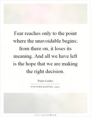 Fear reaches only to the point where the unavoidable begins; from there on, it loses its meaning. And all we have left is the hope that we are making the right decision Picture Quote #1