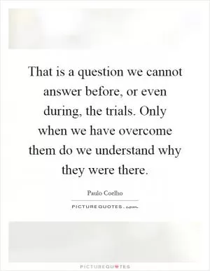 That is a question we cannot answer before, or even during, the trials. Only when we have overcome them do we understand why they were there Picture Quote #1