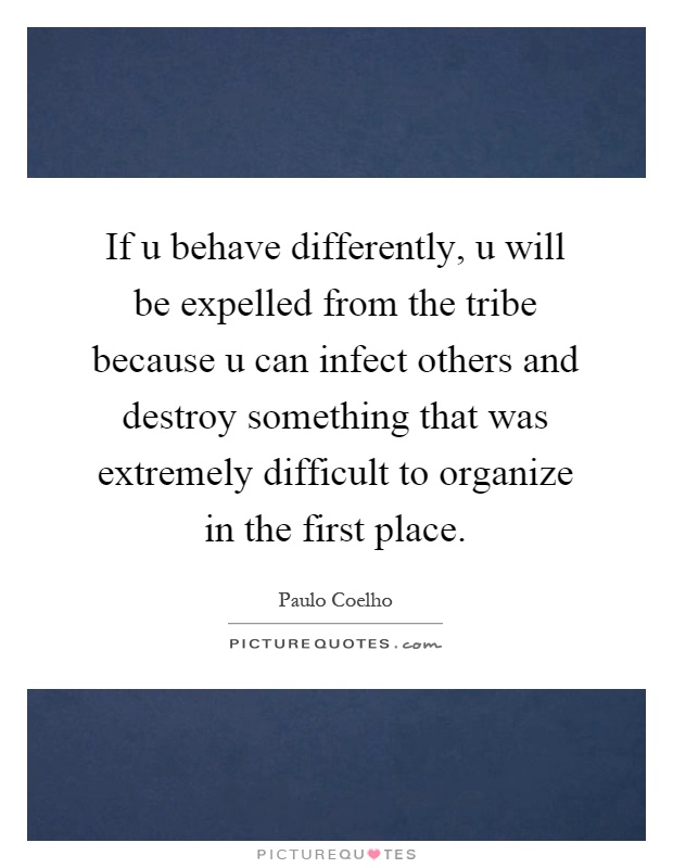 If u behave differently, u will be expelled from the tribe because u can infect others and destroy something that was extremely difficult to organize in the first place Picture Quote #1