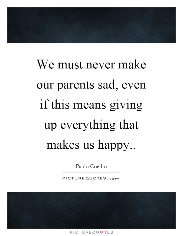 We must never make our parents sad, even if this means giving up everything that makes us happy Picture Quote #1