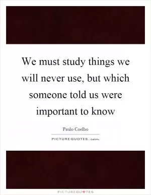 We must study things we will never use, but which someone told us were important to know Picture Quote #1