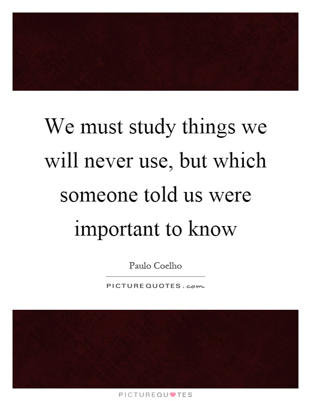 We must study things we will never use, but which someone told us were important to know Picture Quote #1