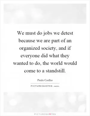 We must do jobs we detest because we are part of an organized society, and if everyone did what they wanted to do, the world would come to a standstill Picture Quote #1