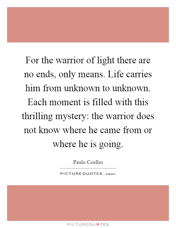 For the warrior of light there are no ends, only means. Life carries him from unknown to unknown. Each moment is filled with this thrilling mystery: the warrior does not know where he came from or where he is going Picture Quote #1