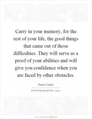 Carry in your memory, for the rest of your life, the good things that came out of those difficulties. They will serve as a proof of your abilities and will give you confidence when you are faced by other obstacles Picture Quote #1