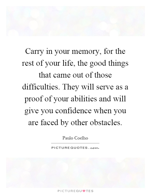 Carry in your memory, for the rest of your life, the good things that came out of those difficulties. They will serve as a proof of your abilities and will give you confidence when you are faced by other obstacles Picture Quote #1