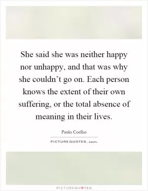 She said she was neither happy nor unhappy, and that was why she couldn’t go on. Each person knows the extent of their own suffering, or the total absence of meaning in their lives Picture Quote #1