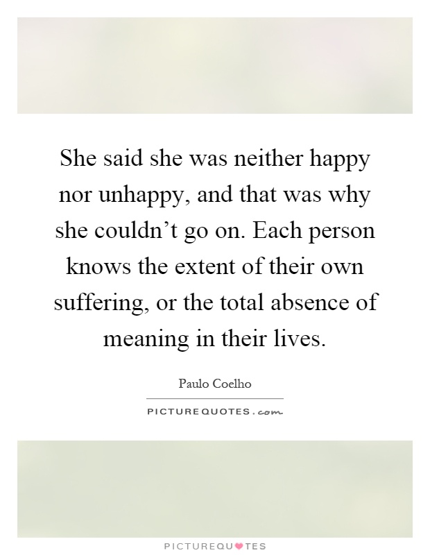 She said she was neither happy nor unhappy, and that was why she couldn't go on. Each person knows the extent of their own suffering, or the total absence of meaning in their lives Picture Quote #1