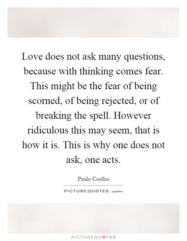 Love does not ask many questions, because with thinking comes fear. This might be the fear of being scorned, of being rejected, or of breaking the spell. However ridiculous this may seem, that is how it is. This is why one does not ask, one acts Picture Quote #1