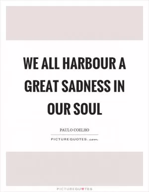 We all harbour a great sadness in our soul Picture Quote #1