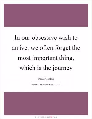 In our obsessive wish to arrive, we often forget the most important thing, which is the journey Picture Quote #1