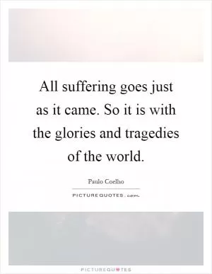All suffering goes just as it came. So it is with the glories and tragedies of the world Picture Quote #1