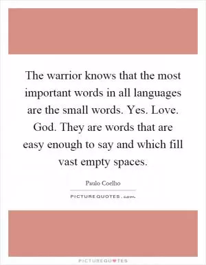 The warrior knows that the most important words in all languages are the small words. Yes. Love. God. They are words that are easy enough to say and which fill vast empty spaces Picture Quote #1