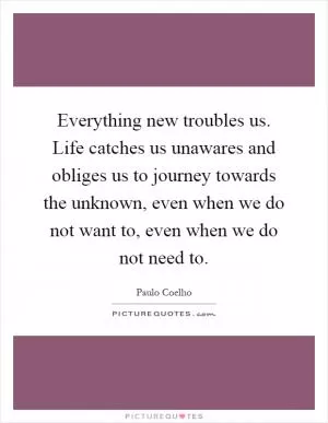 Everything new troubles us. Life catches us unawares and obliges us to journey towards the unknown, even when we do not want to, even when we do not need to Picture Quote #1