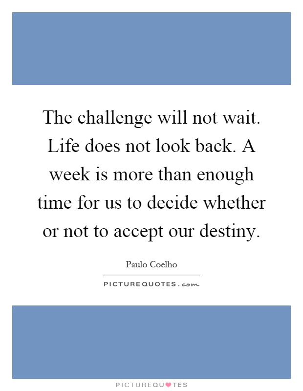 The challenge will not wait. Life does not look back. A week is more than enough time for us to decide whether or not to accept our destiny Picture Quote #1